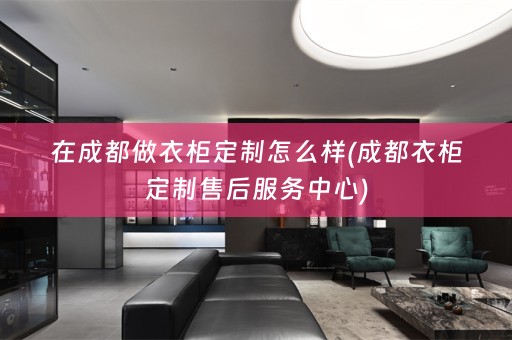 在成都做衣柜定制怎么样(成都衣柜定制售后服务中心)