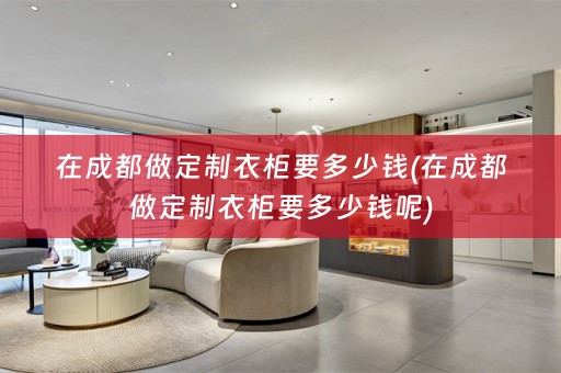 在成都做定制衣柜要多少钱(在成都做定制衣柜要多少钱呢)