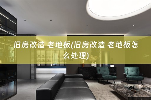 旧房改造 老地板(旧房改造 老地板怎么处理)