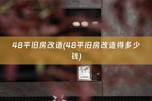 48平旧房改造(48平旧房改造得多少钱)