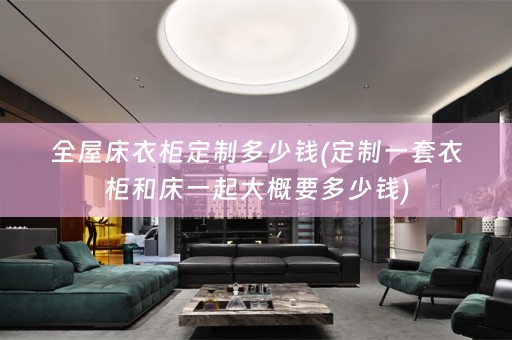 全屋床衣柜定制多少钱(定制一套衣柜和床一起大概要多少钱)