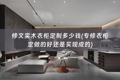 修文实木衣柜定制多少钱(专修衣柜定做的好还是买现成的)