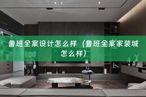 鲁班怎么样（鲁班全案家装城怎么样）