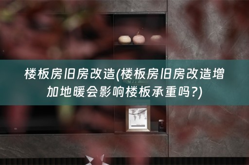 楼板房旧房改造(楼板房旧房改造增加地暖会影响楼板承重吗?)