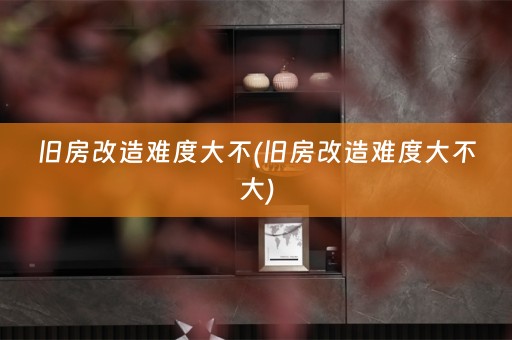 旧房改造难度大不(旧房改造难度大不大)