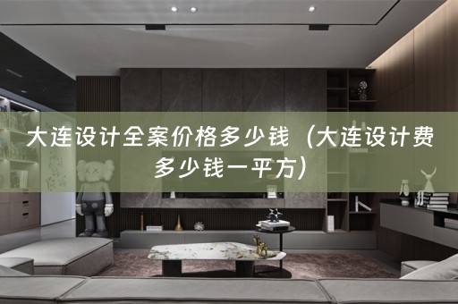 大连设计全案价格多少钱（大连设计费多少钱一平方）