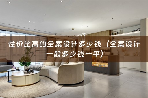 性价比高的全案设计多少钱（全案设计一般多少钱一平）
