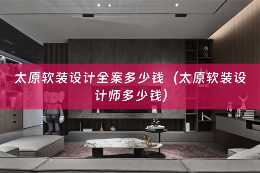 太原软装设计全案多少钱（太原软装设计师多少钱）