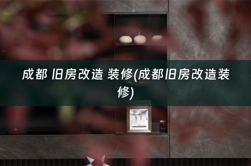 成都 旧房改造 装修(成都旧房改造装修)