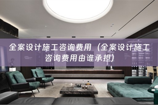全案设计施工咨询费用（全案设计施工咨询费用由谁承担）