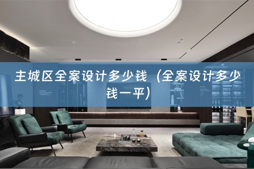 主城区全案设计多少钱（全案设计多少钱一平）