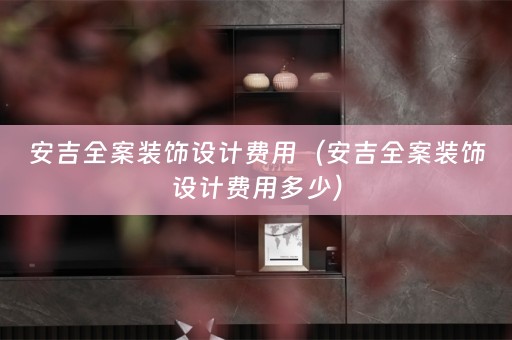 安吉全案装饰设计费用（安吉全案装饰设计费用多少）