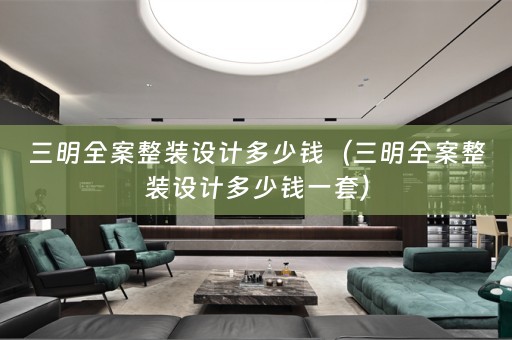 三明全案整装设计多少钱（三明全案整装设计多少钱一套）