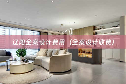 辽阳全案设计费用（全案设计收费）