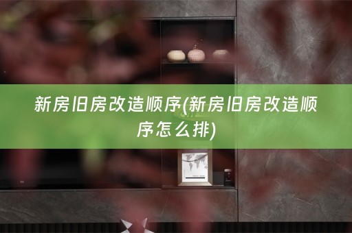 新房旧房改造顺序(新房旧房改造顺序怎么排)