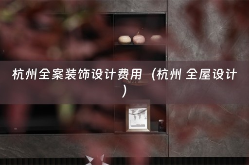杭州全案装饰设计费用（杭州 全屋设计）