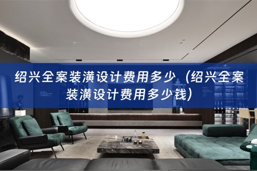 绍兴全案装潢设计费用多少（绍兴全案装潢设计费用多少钱）