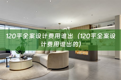 120平全案设计费用谁出（120平全案设计费用谁出的）