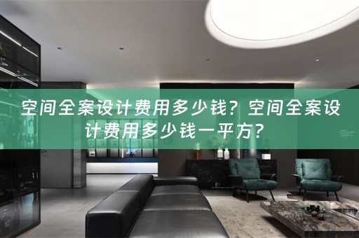 空间全案设计费用多少钱？空间全案设计费用多少钱一平方？ 