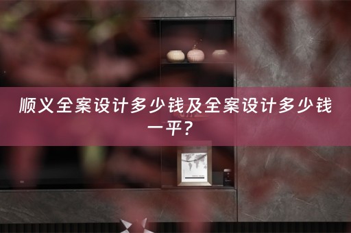 顺义全案设计多少钱及全案设计多少钱一平？ 