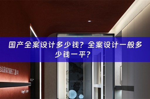 国产全案设计多少钱？全案设计一般多少钱一平？ 