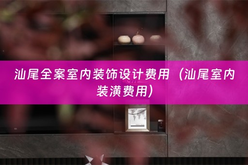 汕尾全案室内装饰设计费用（汕尾室内装潢费用）