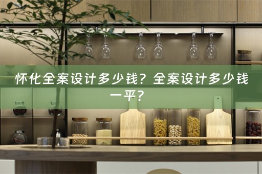 怀化全案设计多少钱？全案设计多少钱一平？ 