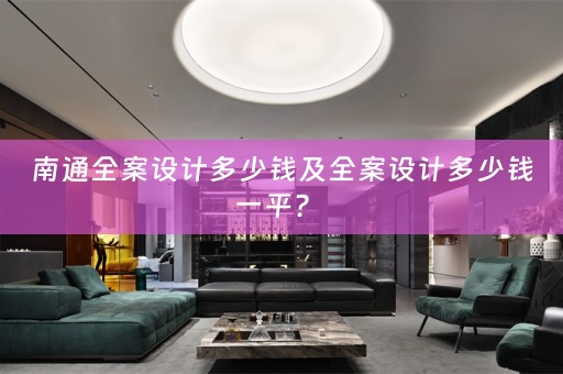 南通全案设计多少钱及全案设计多少钱一平？ 