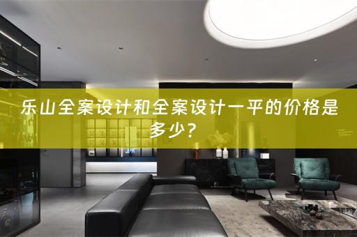 乐山全案设计和全案设计一平的价格是多少？ 
