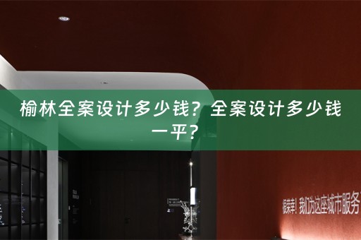 榆林全案设计多少钱？全案设计多少钱一平？ 