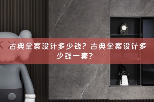 古典全案设计多少钱？古典全案设计多少钱一套？ 