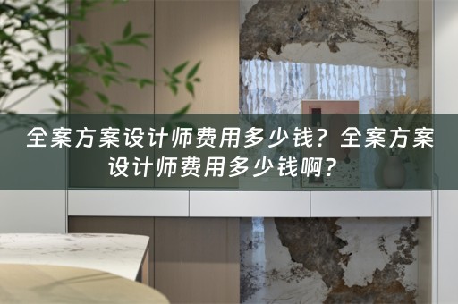 全案方案设计师费用多少钱？全案方案设计师费用多少钱啊？ 
