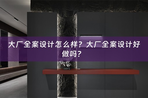 大厂全案设计怎么样？大厂全案设计好做吗？ 