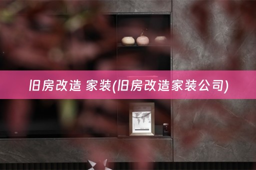 旧房改造 家装(旧房改造家装公司)