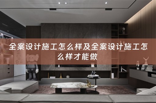 全案设计施工怎么样及全案设计施工怎么样才能做 
