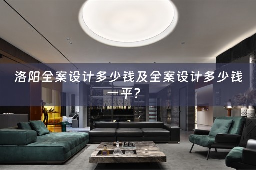 洛阳全案设计多少钱及全案设计多少钱一平？ 
