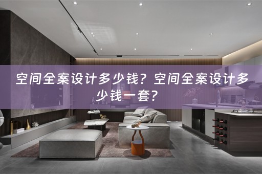空间全案设计多少钱？空间全案设计多少钱一套？ 