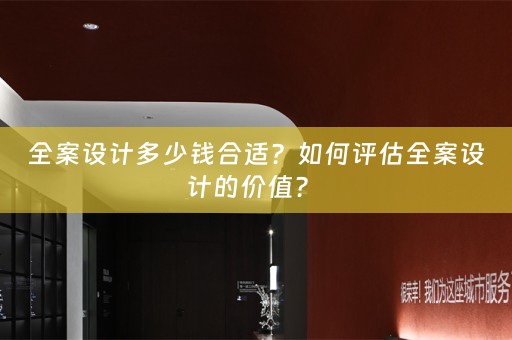 全案设计多少钱合适？如何评估全案设计的价值？ 