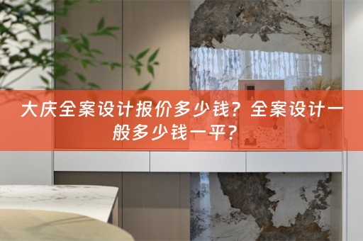 大庆全案设计报价多少钱？全案设计一般多少钱一平？ 