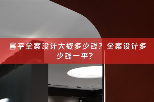 昌平全案设计大概多少钱？全案设计多少钱一平？ 