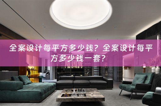 全案设计每平方多少钱？全案设计每平方多少钱一套？ 