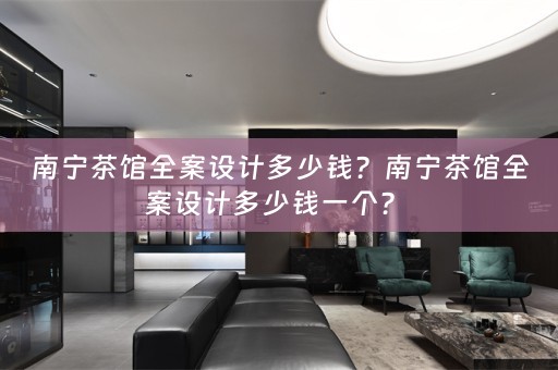 南宁茶馆全案设计多少钱？南宁茶馆全案设计多少钱一个？ 