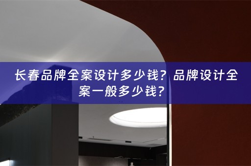 长春品牌全案设计多少钱？品牌设计全案一般多少钱？ 