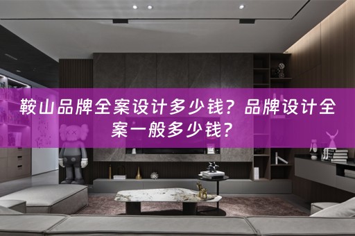 鞍山品牌全案设计多少钱？品牌设计全案一般多少钱？ 