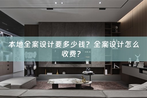 本地全案设计要多少钱？全案设计怎么收费？ 