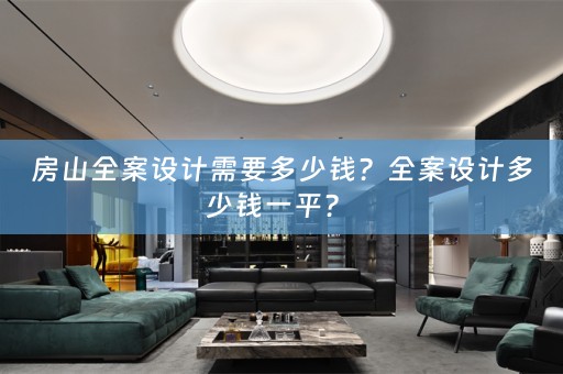 房山全案设计需要多少钱？全案设计多少钱一平？ 