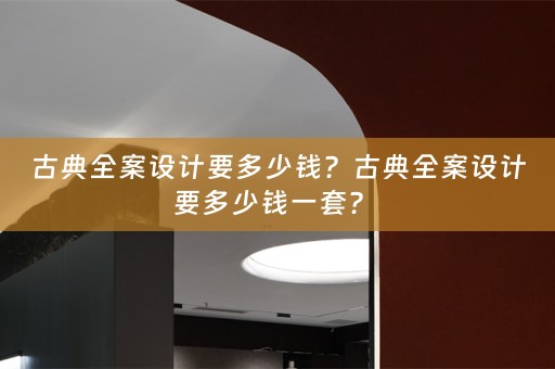 古典全案设计要多少钱？古典全案设计要多少钱一套？ 