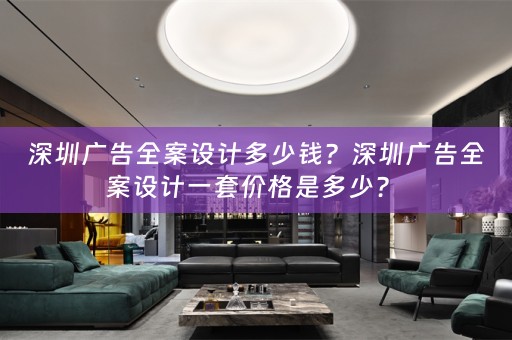 深圳广告全案设计多少钱？深圳广告全案设计一套价格是多少？ 