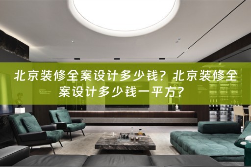 北京装修全案设计多少钱？北京装修全案设计多少钱一平方？ 