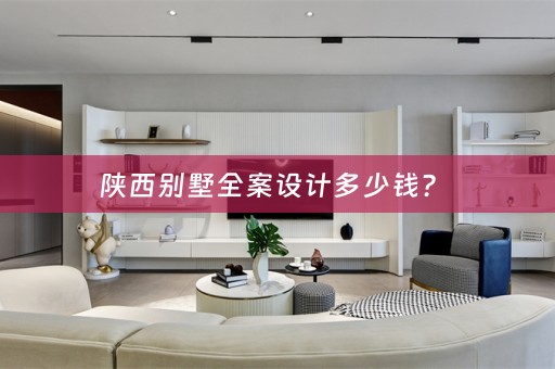 陕西别墅全案设计多少钱？ 